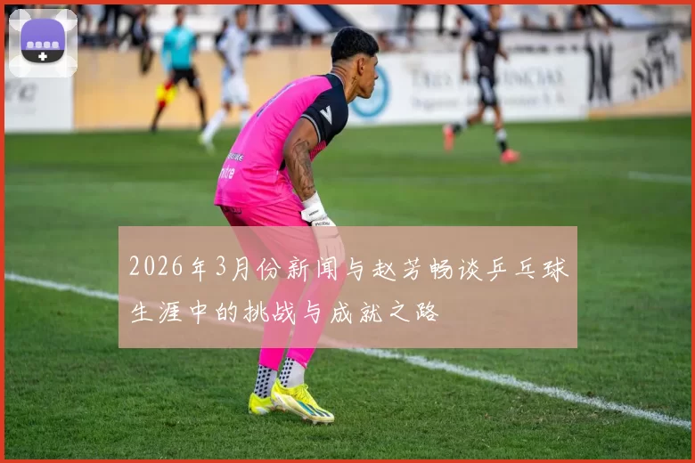 2026年3月份新闻与赵芳畅谈乒乓球生涯中的挑战与成就之路