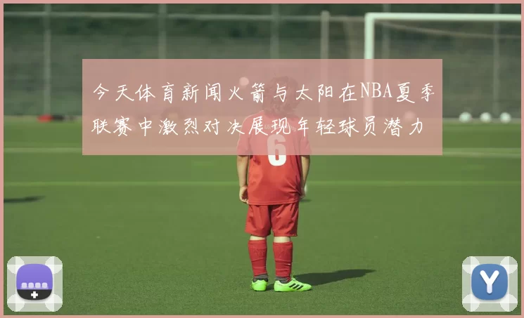 今天体育新闻火箭与太阳在NBA夏季联赛中激烈对决展现年轻球员潜力与团队合作精神