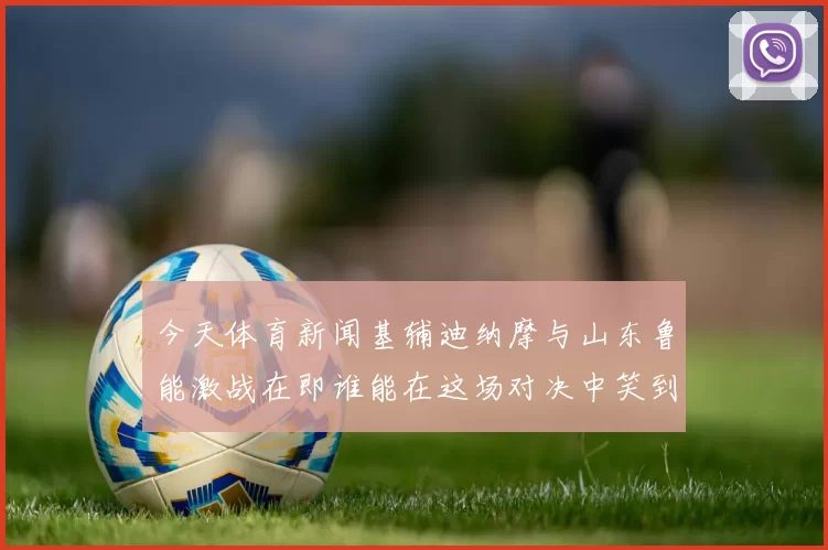今天体育新闻基辅迪纳摩与山东鲁能激战在即谁能在这场对决中笑到最后