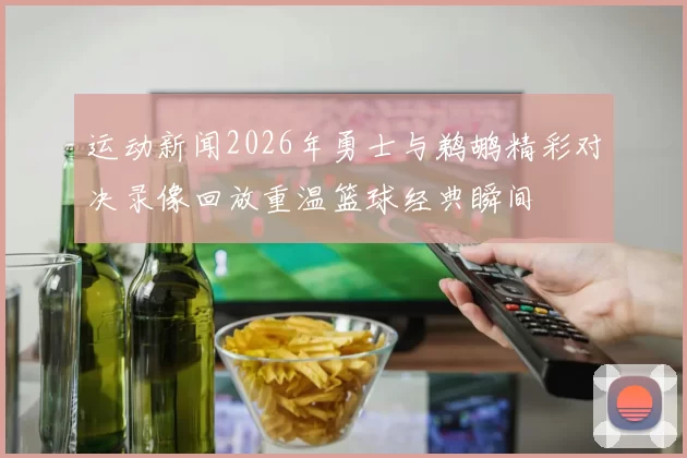 运动新闻2026年勇士与鹈鹕精彩对决录像回放重温篮球经典瞬间